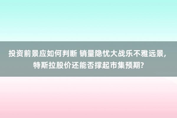 投资前景应如何判断 销量隐忧大战乐不雅远景, 特斯拉股价还能否撑起市集预期?