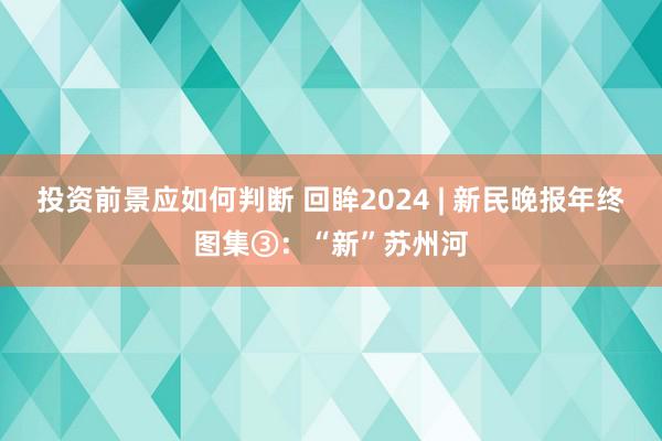 投资前景应如何判断 回眸2024 | 新民晚报年终图集③：“新”苏州河