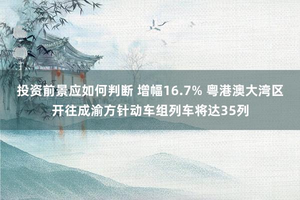 投资前景应如何判断 增幅16.7% 粤港澳大湾区开往成渝方针动车组列车将达35列