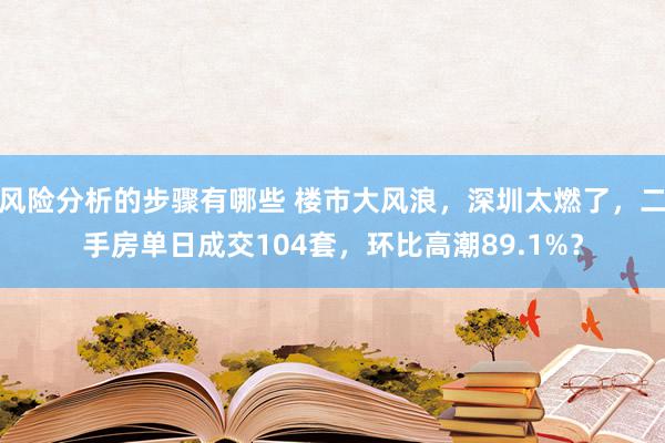 风险分析的步骤有哪些 楼市大风浪，深圳太燃了，二手房单日成交104套，环比高潮89.1%？