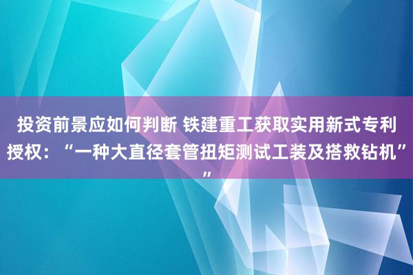 投资前景应如何判断 铁建重工获取实用新式专利授权：“一种大直径套管扭矩测试工装及搭救钻机”