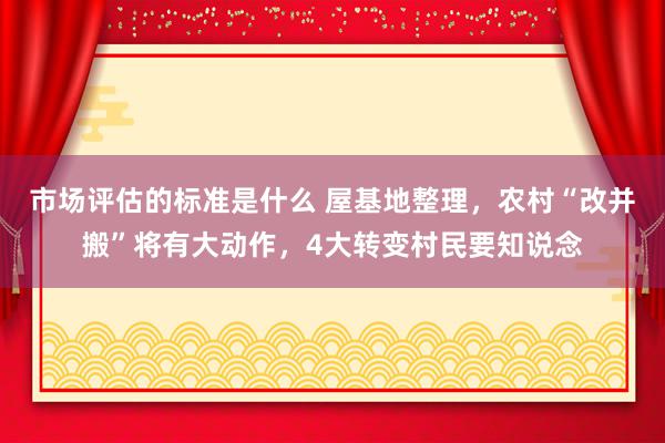 市场评估的标准是什么 屋基地整理，农村“改并搬”将有大动作，4大转变村民要知说念