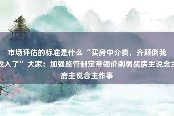 市场评估的标准是什么 “买房中介费，齐颠倒我一年收入了” 大家：加强监管制定带领价削弱买房主说念主作事