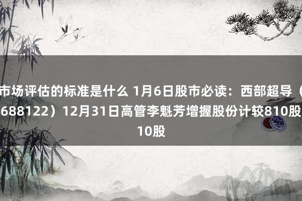 市场评估的标准是什么 1月6日股市必读：西部超导（688122）12月31日高管李魁芳增握股份计较810股