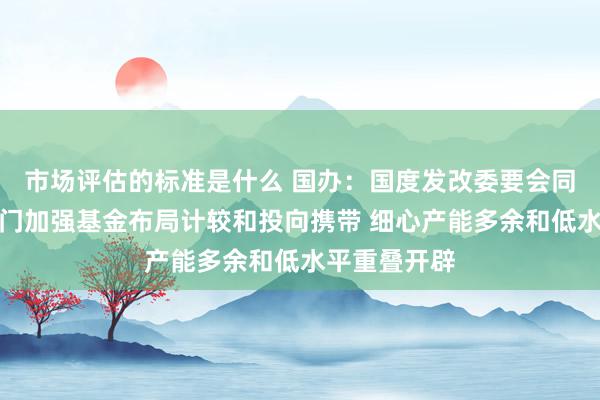 市场评估的标准是什么 国办：国度发改委要会同业业主宰部门加强基金布局计较和投向携带 细心产能多余和低水平重叠开辟