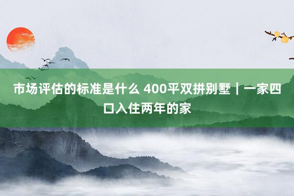 市场评估的标准是什么 400平双拼别墅｜一家四口入住两年的家