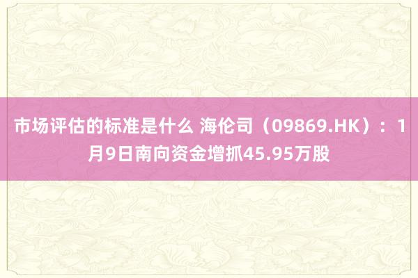 市场评估的标准是什么 海伦司（09869.HK）：1月9日南向资金增抓45.95万股