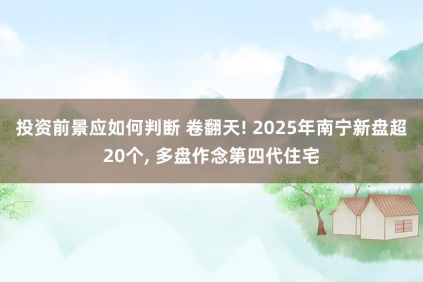 投资前景应如何判断 卷翻天! 2025年南宁新盘超20个, 多盘作念第四代住宅