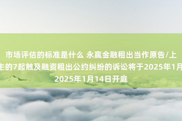 市场评估的标准是什么 永赢金融租出当作原告/上诉东说念主的7起触及融资租出公约纠纷的诉讼将于2025年1月14日开庭