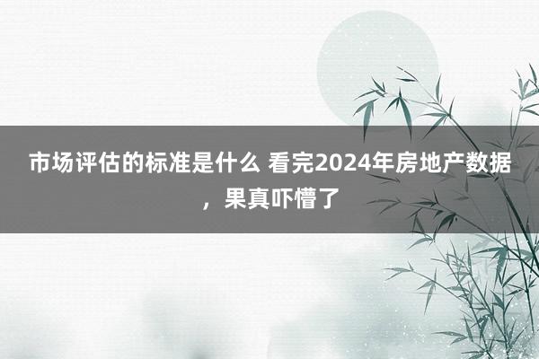 市场评估的标准是什么 看完2024年房地产数据，果真吓懵了