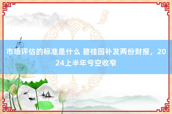 市场评估的标准是什么 碧桂园补发两份财报，2024上半年亏空收窄