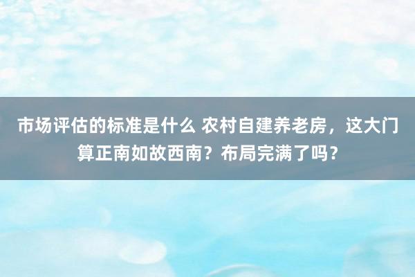 市场评估的标准是什么 农村自建养老房，这大门算正南如故西南？布局完满了吗？