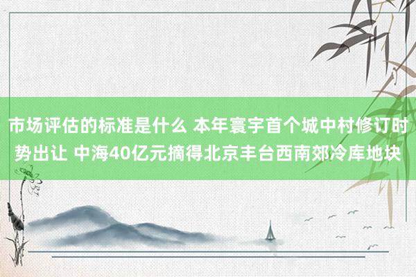 市场评估的标准是什么 本年寰宇首个城中村修订时势出让 中海40亿元摘得北京丰台西南郊冷库地块