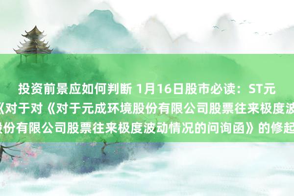 投资前景应如何判断 1月16日股市必读：ST元成（603388）新发布《对于对《对于元成环境股份有限公司股票往来极度波动情况的问询函》的修起》