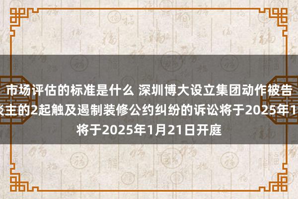 市场评估的标准是什么 深圳博大设立集团动作被告/被上诉东谈主的2起触及遏制装修公约纠纷的诉讼将于2025年1月21日开庭