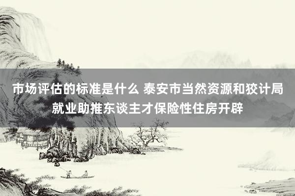 市场评估的标准是什么 泰安市当然资源和狡计局就业助推东谈主才保险性住房开辟