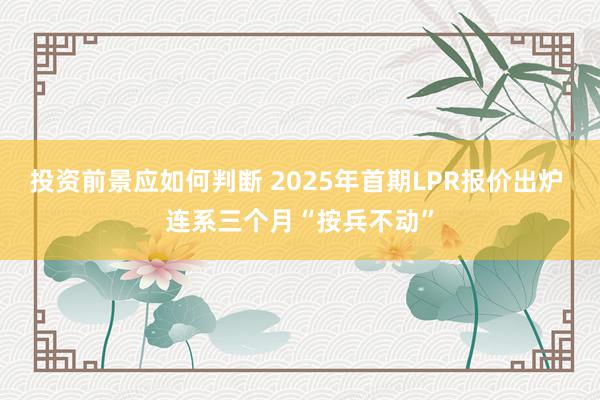 投资前景应如何判断 2025年首期LPR报价出炉 连系三个月“按兵不动”