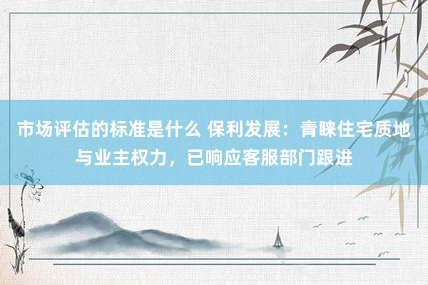 市场评估的标准是什么 保利发展：青睐住宅质地与业主权力，已响应客服部门跟进