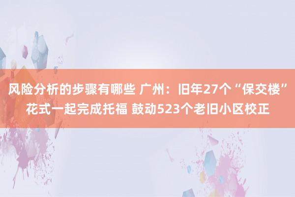 风险分析的步骤有哪些 广州：旧年27个“保交楼”花式一起完成托福 鼓动523个老旧小区校正