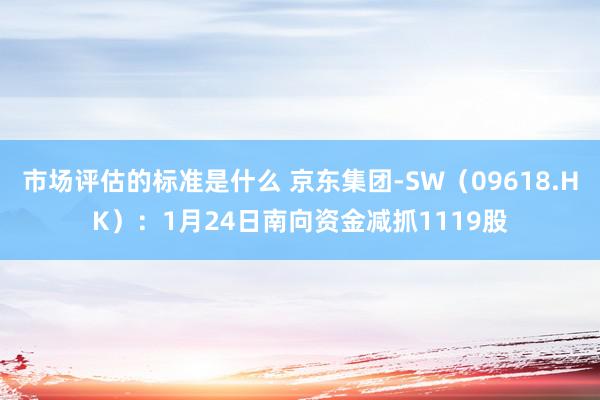 市场评估的标准是什么 京东集团-SW（09618.HK）：1月24日南向资金减抓1119股