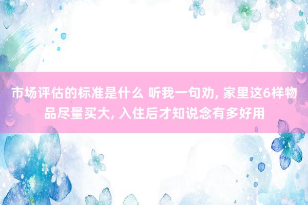 市场评估的标准是什么 听我一句劝, 家里这6样物品尽量买大, 入住后才知说念有多好用