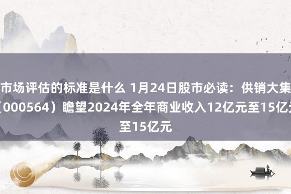 市场评估的标准是什么 1月24日股市必读：供销大集（000564）瞻望2024年全年商业收入12亿元至15亿元