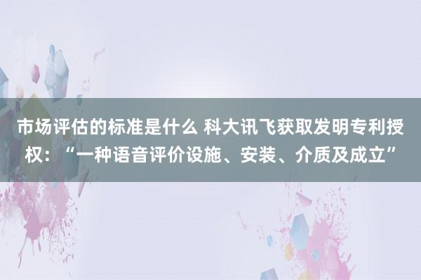 市场评估的标准是什么 科大讯飞获取发明专利授权：“一种语音评价设施、安装、介质及成立”