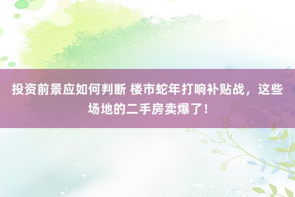 投资前景应如何判断 楼市蛇年打响补贴战，这些场地的二手房卖爆了！