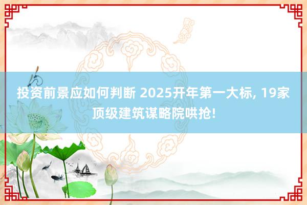 投资前景应如何判断 2025开年第一大标, 19家顶级建筑谋略院哄抢!