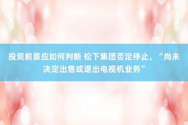 投资前景应如何判断 松下集团否定停止，“尚未决定出售或退出电视机业务”