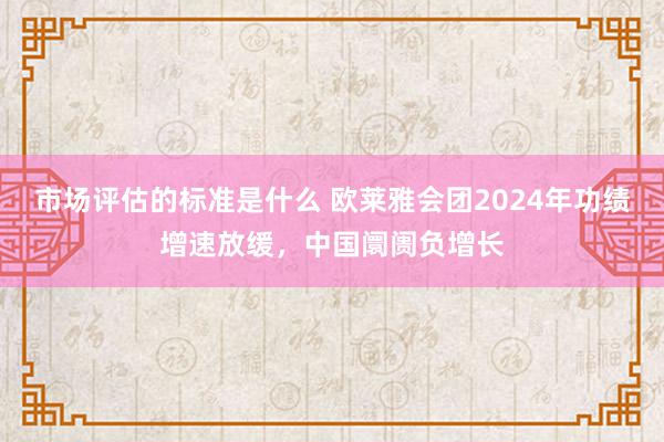 市场评估的标准是什么 欧莱雅会团2024年功绩增速放缓，中国阛阓负增长