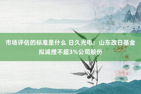 市场评估的标准是什么 日久光电：山东改日基金拟减捏不超3%公司股份