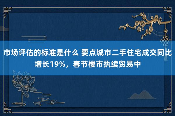 市场评估的标准是什么 要点城市二手住宅成交同比增长19%，春节楼市执续贸易中