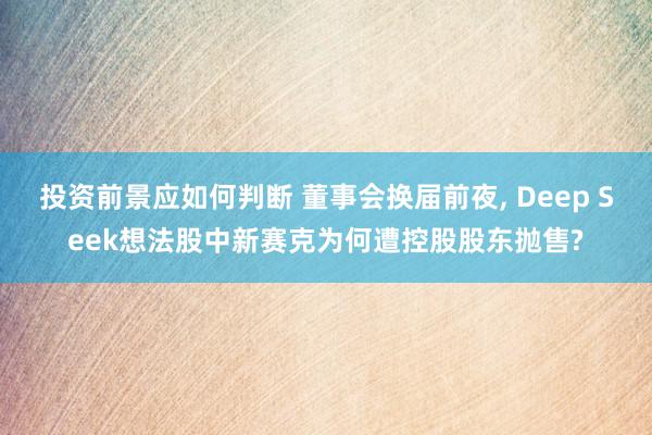 投资前景应如何判断 董事会换届前夜, Deep Seek想法股中新赛克为何遭控股股东抛售?