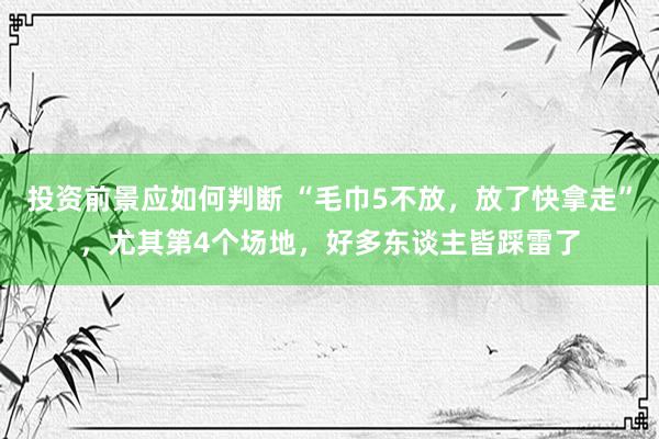 投资前景应如何判断 “毛巾5不放，放了快拿走”，尤其第4个场地，好多东谈主皆踩雷了