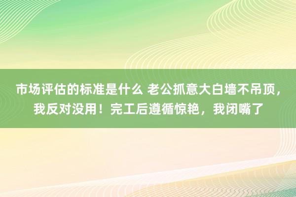 市场评估的标准是什么 老公抓意大白墙不吊顶，我反对没用！完工后遵循惊艳，我闭嘴了