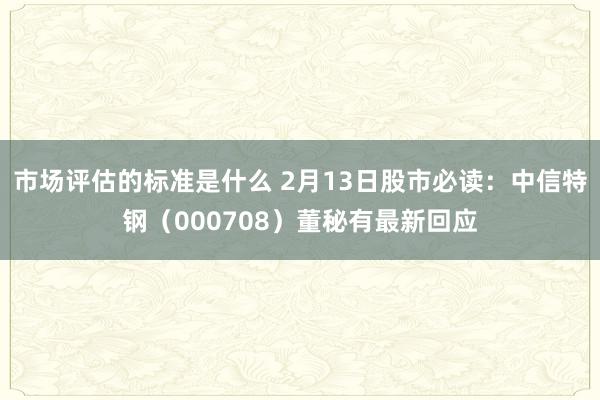 市场评估的标准是什么 2月13日股市必读：中信特钢（000708）董秘有最新回应