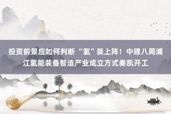 投资前景应如何判断 “氢”装上阵！中建八局浦江氢能装备智造产业成立方式奏凯开工