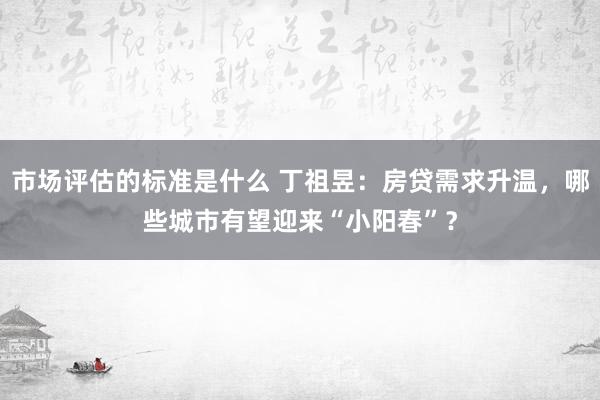 市场评估的标准是什么 丁祖昱：房贷需求升温，哪些城市有望迎来“小阳春”？