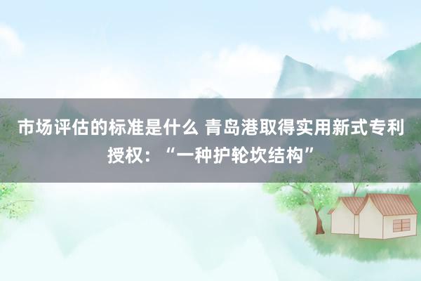 市场评估的标准是什么 青岛港取得实用新式专利授权：“一种护轮坎结构”