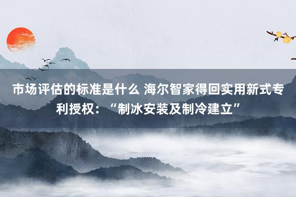 市场评估的标准是什么 海尔智家得回实用新式专利授权：“制冰安装及制冷建立”