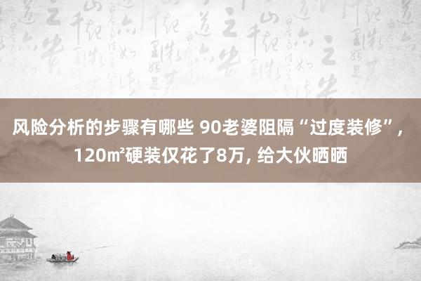 风险分析的步骤有哪些 90老婆阻隔“过度装修”, 120㎡硬装仅花了8万, 给大伙晒晒