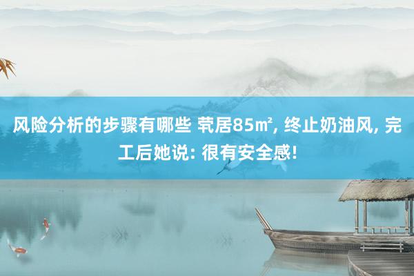 风险分析的步骤有哪些 茕居85㎡, 终止奶油风, 完工后她说: 很有安全感!