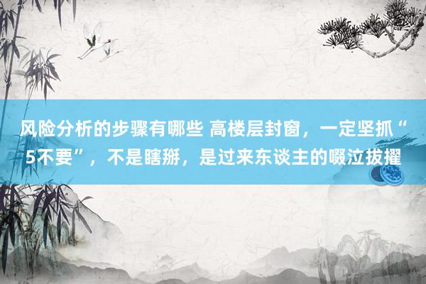 风险分析的步骤有哪些 高楼层封窗，一定坚抓“5不要”，不是瞎掰，是过来东谈主的啜泣拔擢