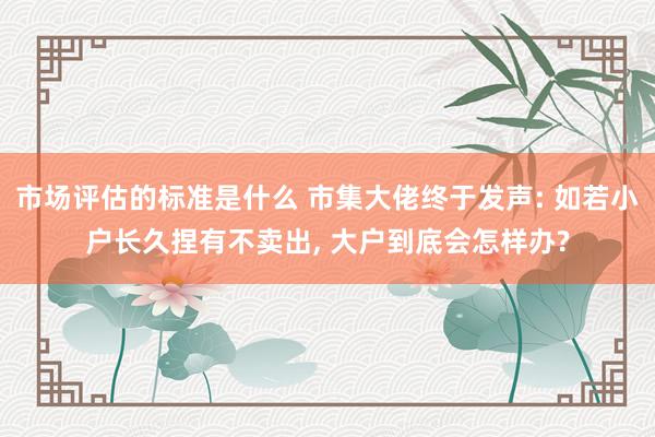 市场评估的标准是什么 市集大佬终于发声: 如若小户长久捏有不卖出, 大户到底会怎样办?