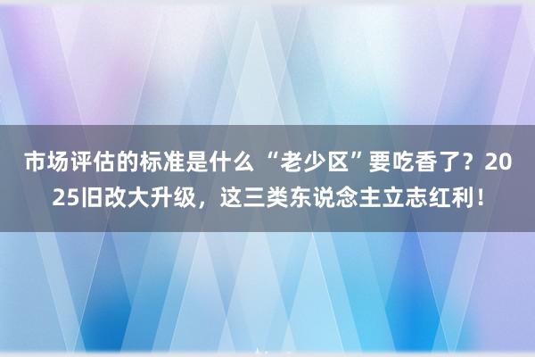 市场评估的标准是什么 “老少区”要吃香了？2025旧改大升级，这三类东说念主立志红利！