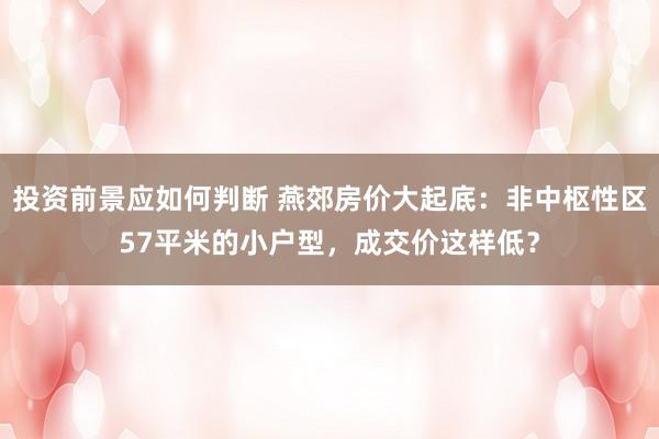 投资前景应如何判断 燕郊房价大起底：非中枢性区57平米的小户型，成交价这样低？