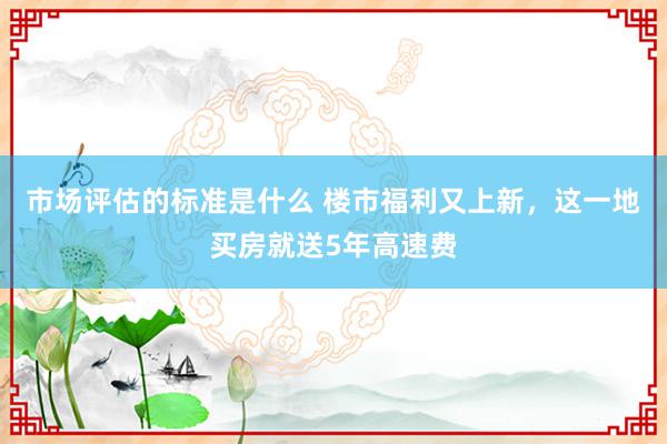 市场评估的标准是什么 楼市福利又上新，这一地买房就送5年高速费