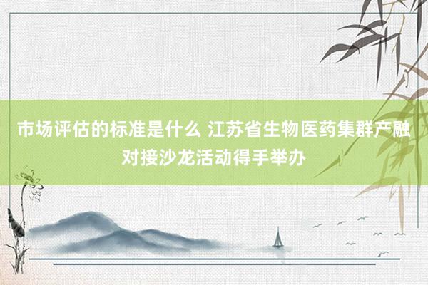 市场评估的标准是什么 江苏省生物医药集群产融对接沙龙活动得手举办