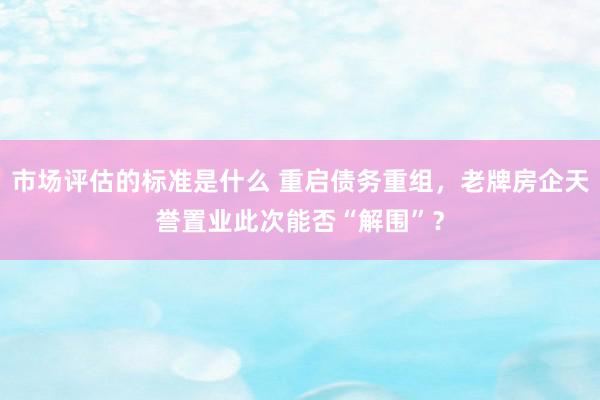 市场评估的标准是什么 重启债务重组，老牌房企天誉置业此次能否“解围”？